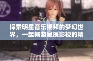 探索明星音乐视频的梦幻世界，一起畅游星辰影视的精彩魅力