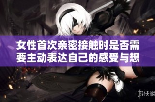 女性首次亲密接触时是否需要主动表达自己的感受与想法