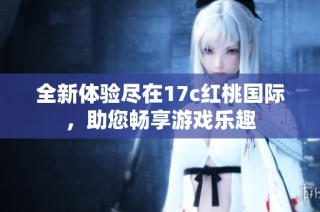 全新体验尽在17c红桃国际，助您畅享游戏乐趣