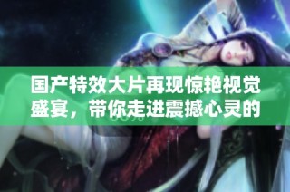 国产特效大片再现惊艳视觉盛宴，带你走进震撼心灵的奇幻世界