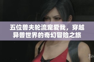 五位兽夫轮流宠爱我，穿越异兽世界的奇幻冒险之旅