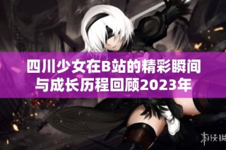 四川少女在B站的精彩瞬间与成长历程回顾2023年