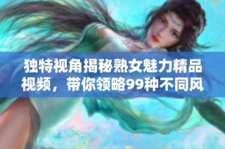 独特视角揭秘熟女魅力精品视频，带你领略99种不同风格的表现