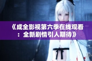 《成全影视第六季在线观看：全新剧情引人期待》
