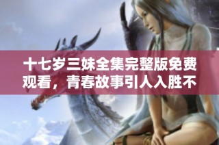 十七岁三妹全集完整版免费观看，青春故事引人入胜不容错过