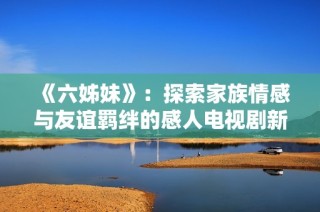 《六姊妹》：探索家族情感与友谊羁绊的感人电视剧新篇章