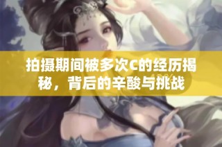 拍摄期间被多次C的经历揭秘，背后的辛酸与挑战