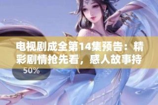 电视剧成全第14集预告：精彩剧情抢先看，感人故事持续发酵