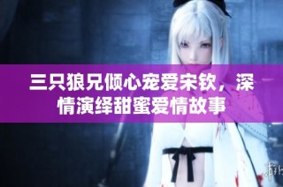 三只狼兄倾心宠爱宋钦，深情演绎甜蜜爱情故事
