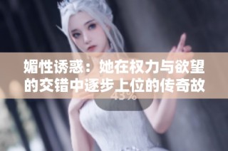 媚性诱惑：她在权力与欲望的交错中逐步上位的传奇故事