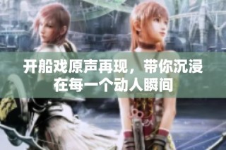 开船戏原声再现，带你沉浸在每一个动人瞬间