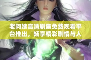 老阿姨高清剧集免费观看平台推出，畅享精彩剧情与人生感悟