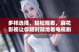 多样选择，轻松观看，麻花影视让你随时随地看电视剧