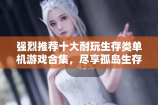 强烈推荐十大耐玩生存类单机游戏合集，尽享孤岛生存的极致乐趣与挑战
