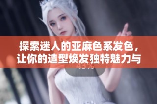 探索迷人的亚麻色系发色，让你的造型焕发独特魅力与风格