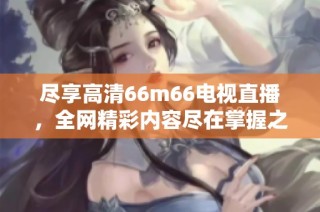 尽享高清66m66电视直播，全网精彩内容尽在掌握之中