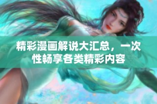 精彩漫画解说大汇总，一次性畅享各类精彩内容