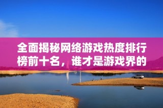 全面揭秘网络游戏热度排行榜前十名，谁才是游戏界的霸主