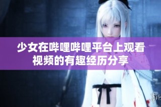 少女在哔哩哔哩平台上观看视频的有趣经历分享