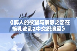 《醉人的欲望与禁忌之恋在艳乳欲乱2中交织演绎》
