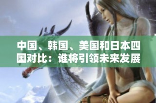 中国、韩国、美国和日本四国对比：谁将引领未来发展趋势