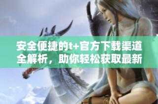 安全便捷的t+官方下载渠道全解析，助你轻松获取最新版本