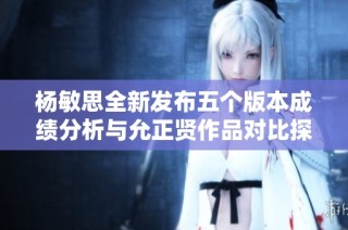 杨敏思全新发布五个版本成绩分析与允正贤作品对比探讨