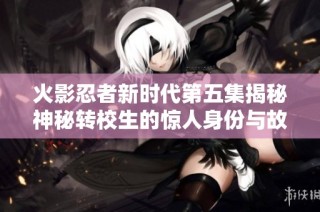 火影忍者新时代第五集揭秘神秘转校生的惊人身份与故事