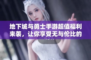 地下城与勇士手游超值福利来袭，让你享受无与伦比的成就体验！