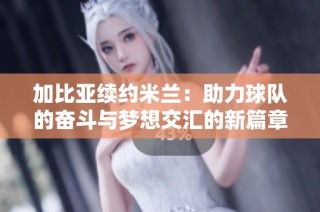 加比亚续约米兰：助力球队的奋斗与梦想交汇的新篇章
