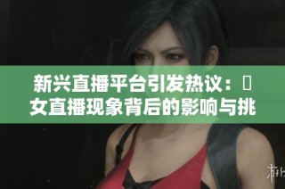 新兴直播平台引发热议：祼女直播现象背后的影响与挑战