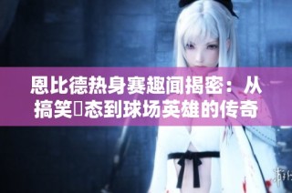 恩比德热身赛趣闻揭密：从搞笑囧态到球场英雄的传奇旅程