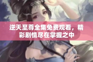逆天至尊全集免费观看，精彩剧情尽在掌握之中