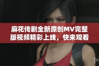 麻花传剧全新原创MV完整版视频精彩上线，快来观看吧