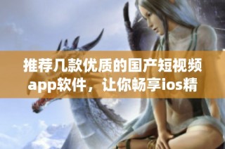 推荐几款优质的国产短视频app软件，让你畅享ios精彩体验