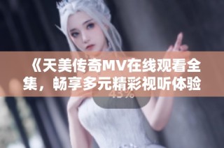 《天美传奇MV在线观看全集，畅享多元精彩视听体验》