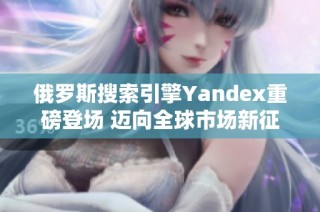 俄罗斯搜索引擎Yandex重磅登场 迈向全球市场新征程