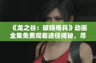 《龙之谷：破晓奇兵》动画全集免费观看途径揭秘，尽享精彩剧情与冒险旅程