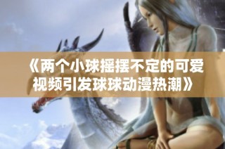 《两个小球摇摆不定的可爱视频引发球球动漫热潮》