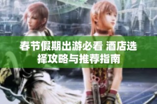 春节假期出游必看 酒店选择攻略与推荐指南