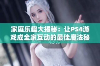家庭乐趣大揭秘：让PS4游戏成全家互动的最佳魔法秘诀