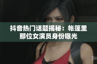 抖音热门话题揭秘：帐篷里那位女演员身份曝光