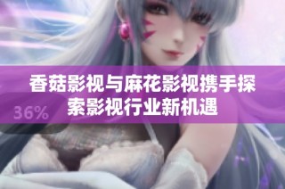 香菇影视与麻花影视携手探索影视行业新机遇