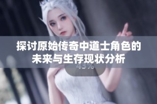 探讨原始传奇中道士角色的未来与生存现状分析
