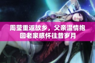 周莹重返故乡，父亲温情抱回老家感怀往昔岁月