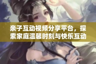 亲子互动视频分享平台，探索家庭温馨时刻与快乐互动