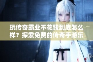 玩传奇霸业不花钱到底怎么样？探索免费的传奇手游乐趣与体验