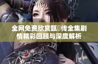 全网免费欣赏甄嬛传全集剧情精彩回顾与深度解析
