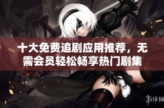 十大免费追剧应用推荐，无需会员轻松畅享热门剧集