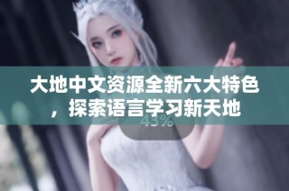 大地中文资源全新六大特色，探索语言学习新天地